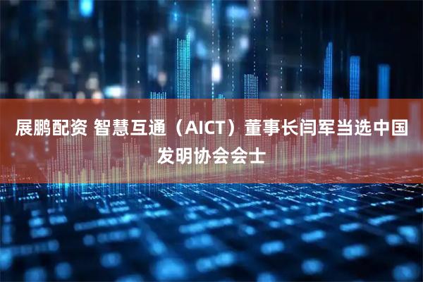 展鹏配资 智慧互通（AICT）董事长闫军当选中国发明协会会士