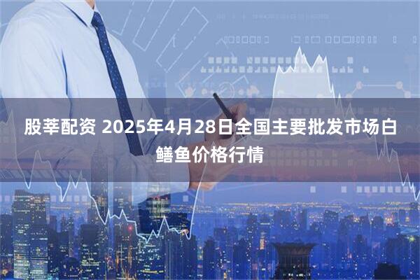 股莘配资 2025年4月28日全国主要批发市场白鳝鱼价格行情