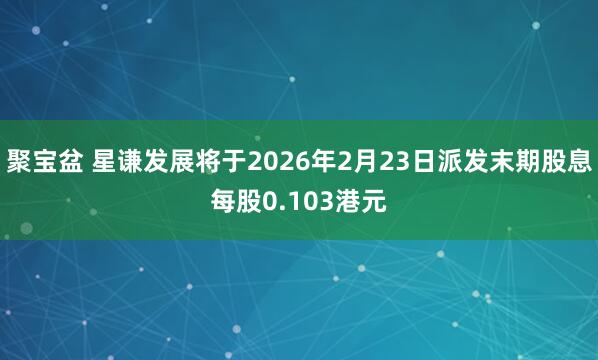 聚宝盆 星谦发展将于2026年2月23日派发末期股息每股0.103港元