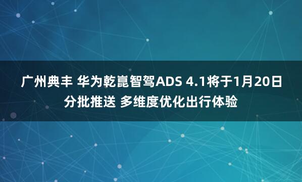 广州典丰 华为乾崑智驾ADS 4.1将于1月20日分批推送 多维度优化出行体验