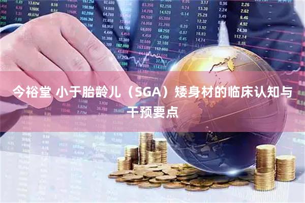 今裕堂 小于胎龄儿（SGA）矮身材的临床认知与干预要点