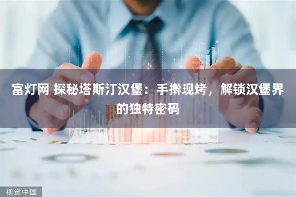 富灯网 探秘塔斯汀汉堡:手擀现烤,解锁汉堡界的独特密码