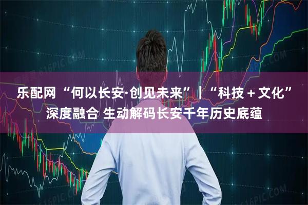 乐配网 “何以长安·创见未来”｜“科技＋文化”深度融合 生动解码长安千年历史底蕴