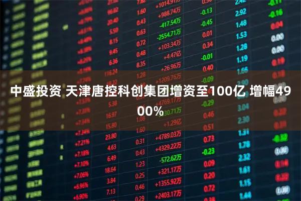 中盛投资 天津唐控科创集团增资至100亿 增幅4900%