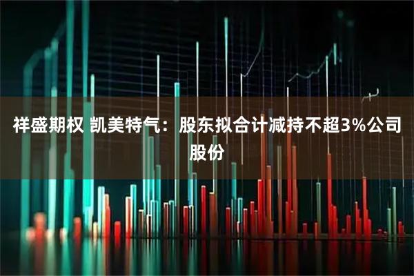 祥盛期权 凯美特气:股东拟合计减持不超3%公司股份
