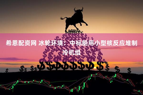 希恩配资网 冰轮环境：中标船用小型核反应堆制冷机组