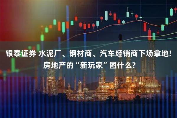 银泰证券 水泥厂、钢材商、汽车经销商下场拿地! 房地产的“新玩家”图什么?
